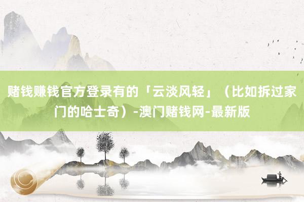 赌钱赚钱官方登录有的「云淡风轻」（比如拆过家门的哈士奇）-澳门赌钱网-最新版