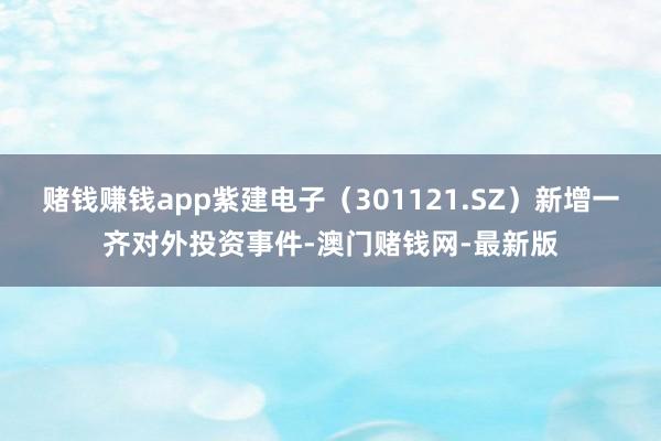 赌钱赚钱app紫建电子（301121.SZ）新增一齐对外投资事件-澳门赌钱网-最新版