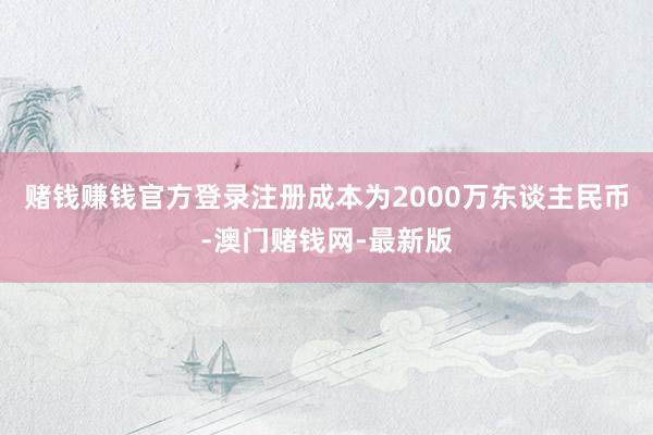 赌钱赚钱官方登录注册成本为2000万东谈主民币-澳门赌钱网-最新版