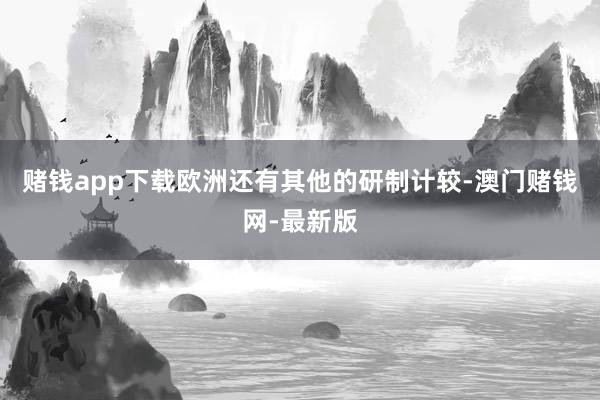 赌钱app下载欧洲还有其他的研制计较-澳门赌钱网-最新版