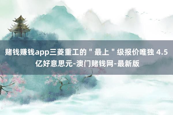 赌钱赚钱app三菱重工的＂最上＂级报价唯独 4.5 亿好意思元-澳门赌钱网-最新版