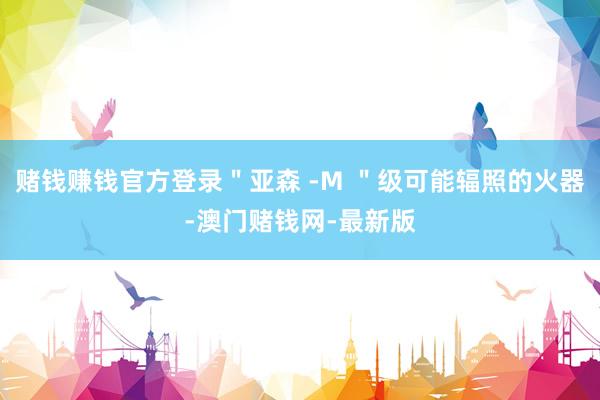 赌钱赚钱官方登录＂亚森 -M ＂级可能辐照的火器-澳门赌钱网-最新版