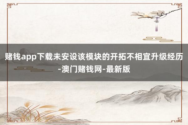 赌钱app下载未安设该模块的开拓不相宜升级经历-澳门赌钱网-最新版