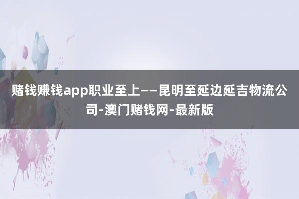 赌钱赚钱app职业至上——昆明至延边延吉物流公司-澳门赌钱网-最新版