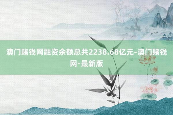 澳门赌钱网融资余额总共2238.68亿元-澳门赌钱网-最新版