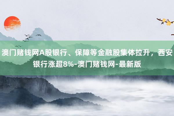 澳门赌钱网A股银行、保障等金融股集体拉升，西安银行涨超8%-澳门赌钱网-最新版
