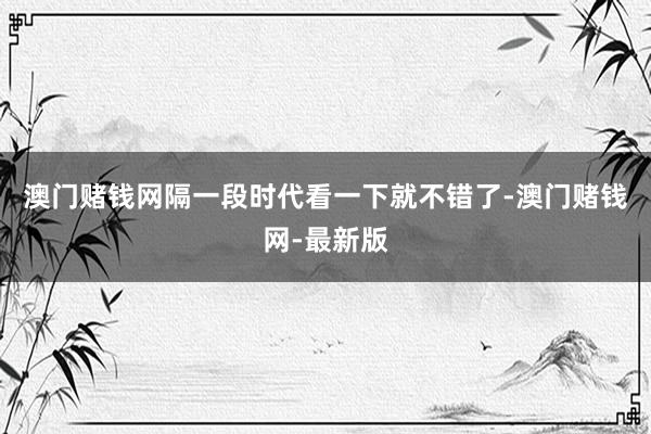 澳门赌钱网隔一段时代看一下就不错了-澳门赌钱网-最新版