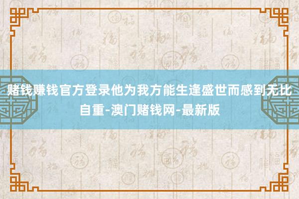 赌钱赚钱官方登录他为我方能生逢盛世而感到无比自重-澳门赌钱网-最新版