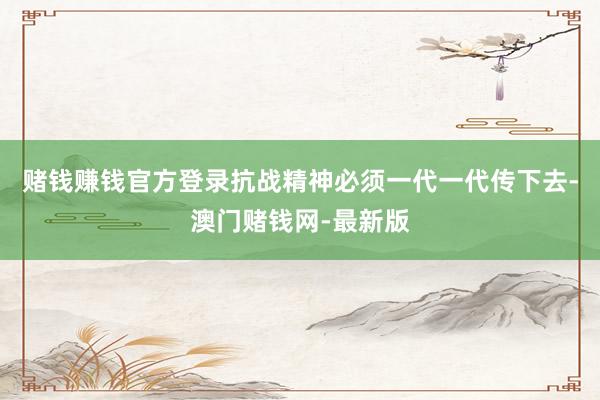 赌钱赚钱官方登录抗战精神必须一代一代传下去-澳门赌钱网-最新版