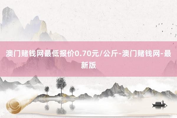 澳门赌钱网最低报价0.70元/公斤-澳门赌钱网-最新版