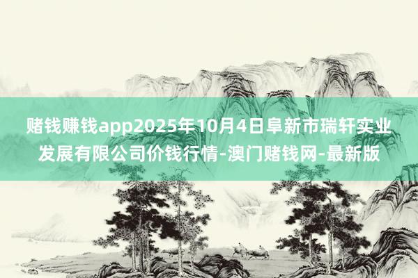 赌钱赚钱app2025年10月4日阜新市瑞轩实业发展有限公司价钱行情-澳门赌钱网-最新版