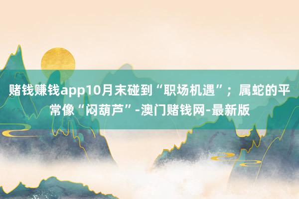 赌钱赚钱app10月末碰到“职场机遇”；属蛇的平常像“闷葫芦”-澳门赌钱网-最新版