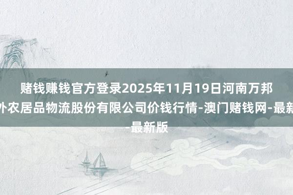 赌钱赚钱官方登录2025年11月19日河南万邦海外农居品物流股份有限公司价钱行情-澳门赌钱网-最新版