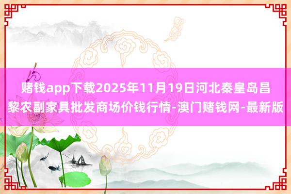 赌钱app下载2025年11月19日河北秦皇岛昌黎农副家具批发商场价钱行情-澳门赌钱网-最新版