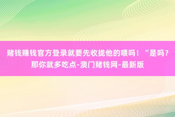 赌钱赚钱官方登录就要先收拢他的喂吗！“是吗？那你就多吃点-澳门赌钱网-最新版
