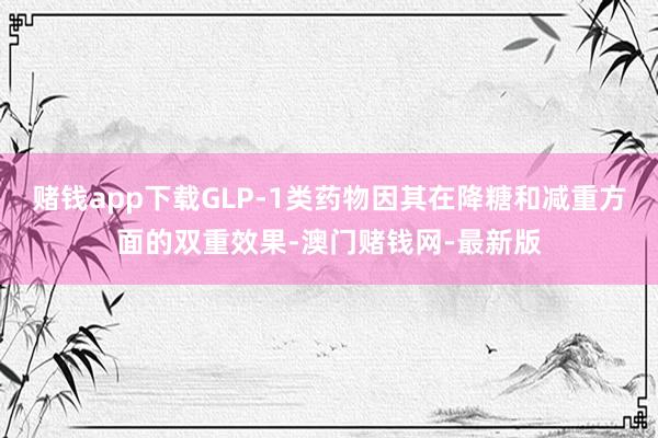 赌钱app下载GLP-1类药物因其在降糖和减重方面的双重效果-澳门赌钱网-最新版