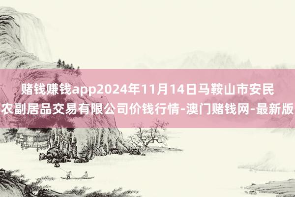 赌钱赚钱app2024年11月14日马鞍山市安民农副居品交易有限公司价钱行情-澳门赌钱网-最新版