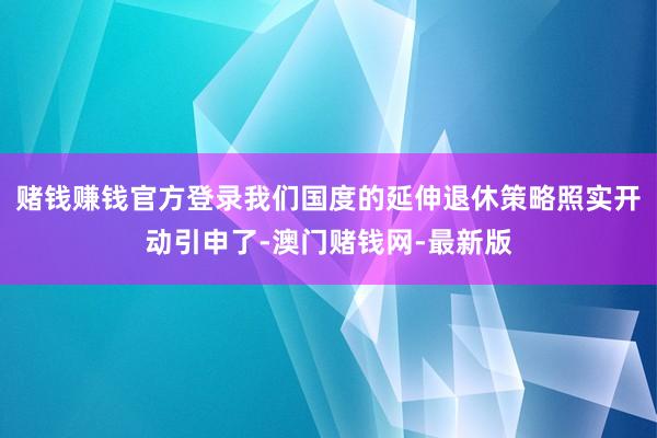 赌钱赚钱官方登录我们国度的延伸退休策略照实开动引申了-澳门赌钱网-最新版