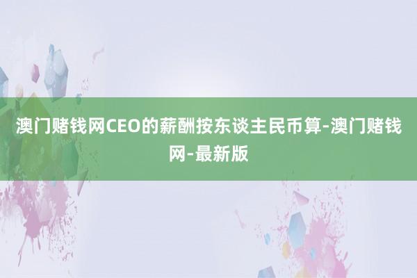 澳门赌钱网CEO的薪酬按东谈主民币算-澳门赌钱网-最新版