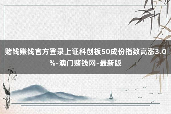赌钱赚钱官方登录上证科创板50成份指数高涨3.0%-澳门赌钱网-最新版