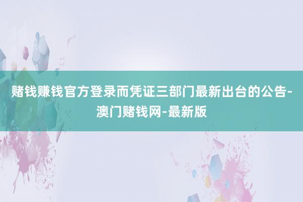 赌钱赚钱官方登录而凭证三部门最新出台的公告-澳门赌钱网-最新版