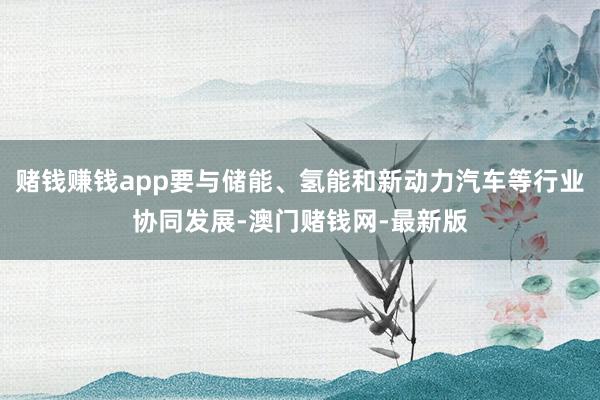 赌钱赚钱app要与储能、氢能和新动力汽车等行业协同发展-澳门赌钱网-最新版