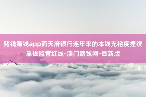 赌钱赚钱app而天府银行连年来的本钱充裕度捏续靠拢监管红线-澳门赌钱网-最新版