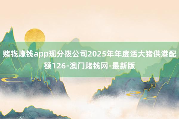 赌钱赚钱app现分拨公司2025年年度活大猪供港配额126-澳门赌钱网-最新版