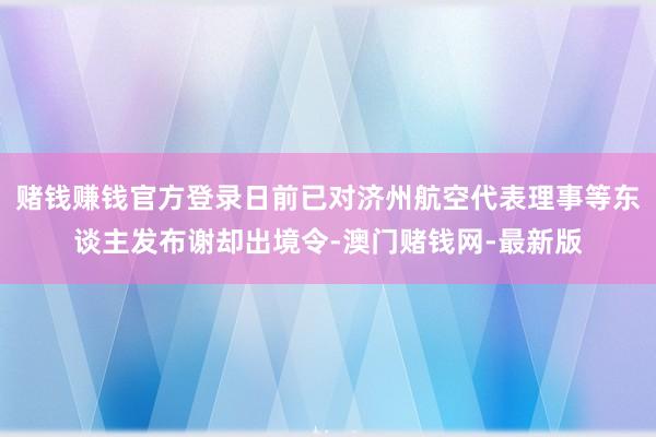 赌钱赚钱官方登录日前已对济州航空代表理事等东谈主发布谢却出境令-澳门赌钱网-最新版