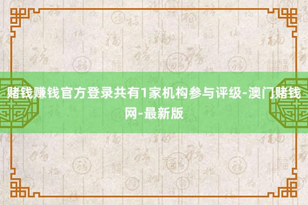 赌钱赚钱官方登录共有1家机构参与评级-澳门赌钱网-最新版