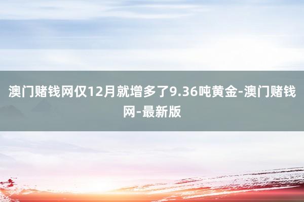 澳门赌钱网仅12月就增多了9.36吨黄金-澳门赌钱网-最新版