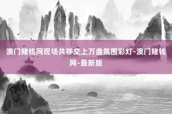 澳门赌钱网现场共移交上万盏氛围彩灯-澳门赌钱网-最新版