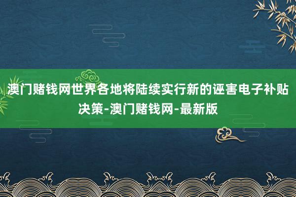 澳门赌钱网世界各地将陆续实行新的诬害电子补贴决策-澳门赌钱网-最新版
