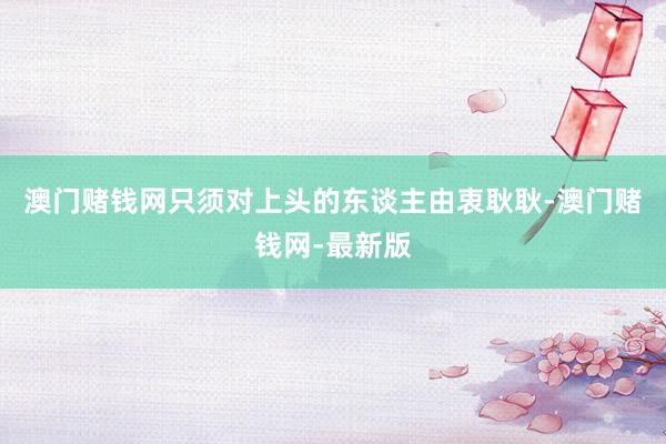 澳门赌钱网只须对上头的东谈主由衷耿耿-澳门赌钱网-最新版