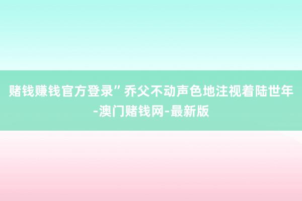 赌钱赚钱官方登录”乔父不动声色地注视着陆世年-澳门赌钱网-最新版