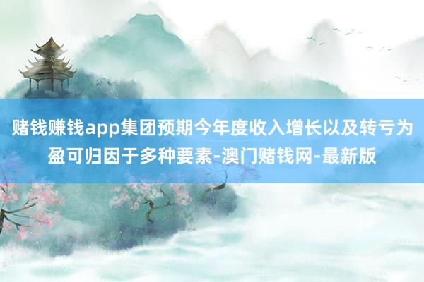 赌钱赚钱app集团预期今年度收入增长以及转亏为盈可归因于多种要素-澳门赌钱网-最新版