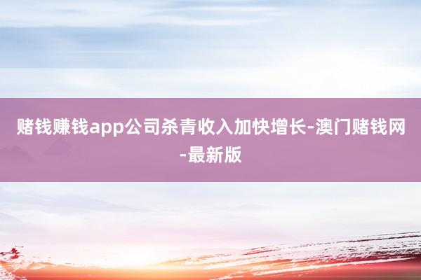 赌钱赚钱app公司杀青收入加快增长-澳门赌钱网-最新版