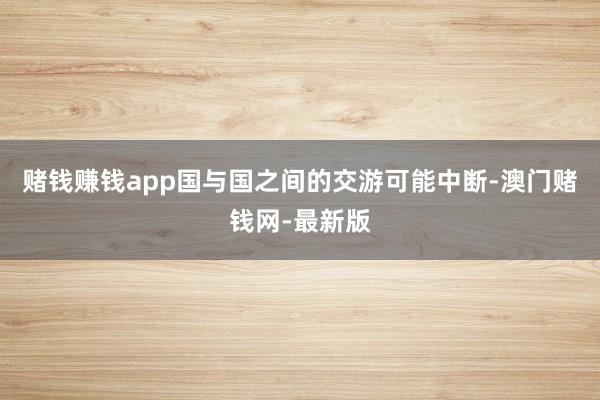 赌钱赚钱app国与国之间的交游可能中断-澳门赌钱网-最新版