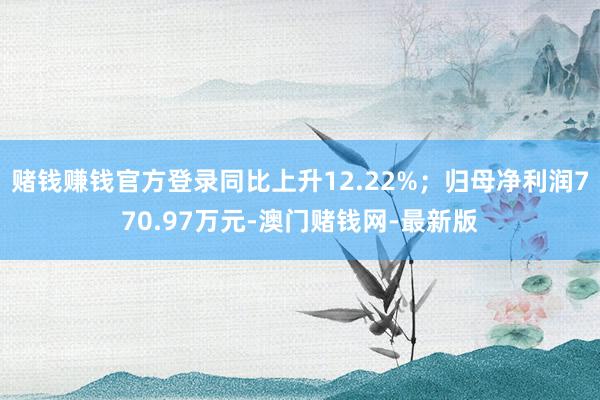 赌钱赚钱官方登录同比上升12.22%；归母净利润770.97万元-澳门赌钱网-最新版