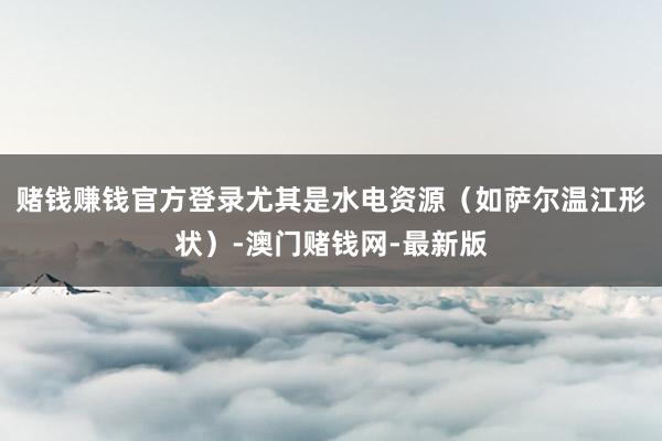 赌钱赚钱官方登录尤其是水电资源（如萨尔温江形状）-澳门赌钱网-最新版