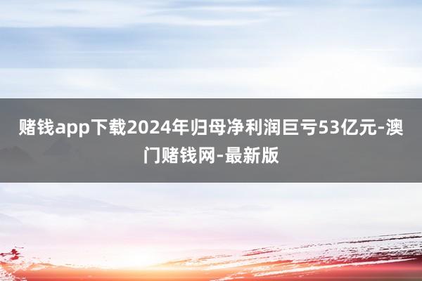 赌钱app下载2024年归母净利润巨亏53亿元-澳门赌钱网-最新版