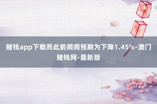 赌钱app下载而此前阛阓预期为下降1.45%-澳门赌钱网-最新版