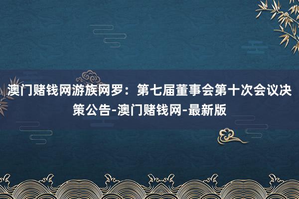 澳门赌钱网游族网罗：第七届董事会第十次会议决策公告-澳门赌钱网-最新版