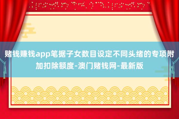 赌钱赚钱app笔据子女数目设定不同头绪的专项附加扣除额度-澳门赌钱网-最新版