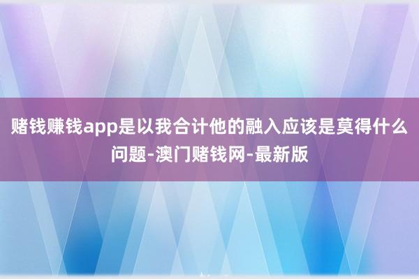 赌钱赚钱app是以我合计他的融入应该是莫得什么问题-澳门赌钱网-最新版