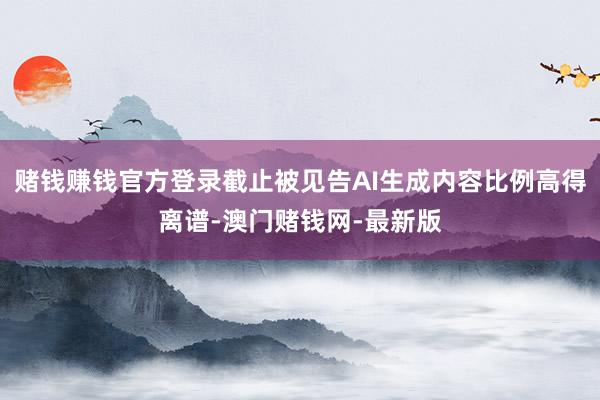 赌钱赚钱官方登录截止被见告AI生成内容比例高得离谱-澳门赌钱网-最新版