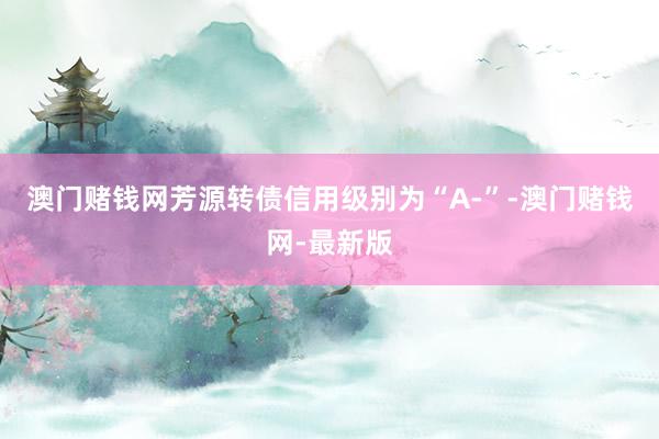 澳门赌钱网芳源转债信用级别为“A-”-澳门赌钱网-最新版