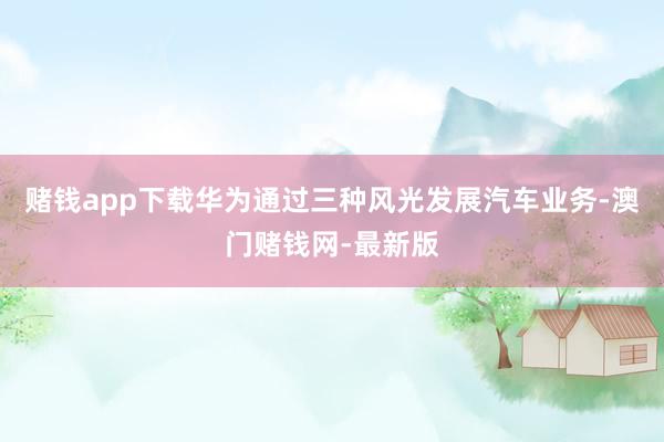 赌钱app下载华为通过三种风光发展汽车业务-澳门赌钱网-最新版